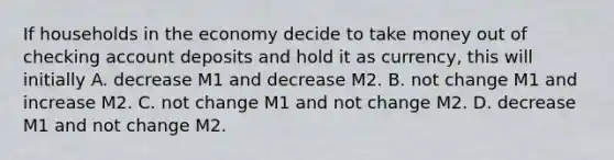 If households in the economy decide to take money out of checking account deposits and hold it as​ currency, this will initially A. decrease M1 and decrease M2. B. not change M1 and increase M2. C. not change M1 and not change M2. D. decrease M1 and not change M2.