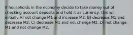 If households in the economy decide to take money out of checking account deposits and hold it as currency, this will initially A) not change M1 and increase M2. B) decrease M1 and decrease M2. C) decrease M1 and not change M2. D) not change M1 and not change M2.