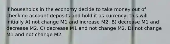 If households in the economy decide to take money out of checking account deposits and hold it as currency, this will initially A) not change M1 and increase M2. B) decrease M1 and decrease M2. C) decrease M1 and not change M2. D) not change M1 and not change M2.