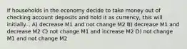 If households in the economy decide to take money out of checking account deposits and hold it as currency, this will initially... A) decrease M1 and not change M2 B) decrease M1 and decrease M2 C) not change M1 and increase M2 D) not change M1 and not change M2