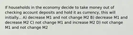 If households in the economy decide to take money out of checking account deposits and hold it as currency, this will initially... A) decrease M1 and not change M2 B) decrease M1 and decrease M2 C) not change M1 and increase M2 D) not change M1 and not change M2