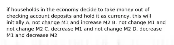 if households in the economy decide to take money out of checking account deposits and hold it as currency, this will initially A. not change M1 and increase M2 B. not change M1 and not change M2 C. decrease M1 and not change M2 D. decrease M1 and decrease M2