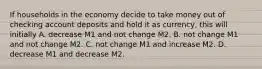 If households in the economy decide to take money out of checking account deposits and hold it as​ currency, this will initially A. decrease M1 and not change M2. B. not change M1 and not change M2. C. not change M1 and increase M2. D. decrease M1 and decrease M2.