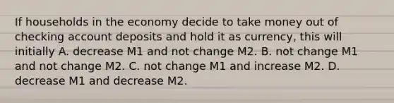 If households in the economy decide to take money out of checking account deposits and hold it as​ currency, this will initially A. decrease M1 and not change M2. B. not change M1 and not change M2. C. not change M1 and increase M2. D. decrease M1 and decrease M2.