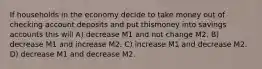 If households in the economy decide to take money out of checking account deposits and put thismoney into savings accounts this will A) decrease M1 and not change M2. B) decrease M1 and increase M2. C) increase M1 and decrease M2. D) decrease M1 and decrease M2.