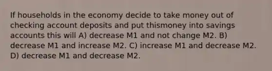 If households in the economy decide to take money out of checking account deposits and put thismoney into savings accounts this will A) decrease M1 and not change M2. B) decrease M1 and increase M2. C) increase M1 and decrease M2. D) decrease M1 and decrease M2.