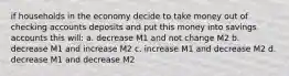 if households in the economy decide to take money out of checking accounts deposits and put this money into savings accounts this will: a. decrease M1 and not change M2 b. decrease M1 and increase M2 c. increase M1 and decrease M2 d. decrease M1 and decrease M2