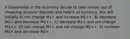 If households in the economy decide to take money out of chequing account deposits and hold it as currency, this will initially A) not change M1+ and increase M1++. B) decrease M1+ and decrease M1++. C) decrease M1+ and not change M1++. D) not change M1+ and not change M1++. E) increase M1+ and decrease M2+.