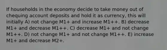 If households in the economy decide to take money out of chequing account deposits and hold it as currency, this will initially A) not change M1+ and increase M1++. B) decrease M1+ and decrease M1++. C) decrease M1+ and not change M1++. D) not change M1+ and not change M1++. E) increase M1+ and decrease M2+.