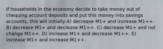 If households in the economy decide to take money out of chequing account deposits and put this money into savings accounts, this will initially A) decrease M1+ and increase M1++. B) decrease M1+ and decrease M1++. C) decrease M1+ and not change M1++. D) increase M1+ and decrease M1++. E) increase M1+ and increase M1++.