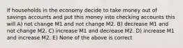 If households in the economy decide to take money out of savings accounts and put this money into checking accounts this will A) not change M1 and not change M2. B) decrease M1 and not change M2. C) increase M1 and decrease M2. D) increase M1 and increase M2. E) None of the above is correct