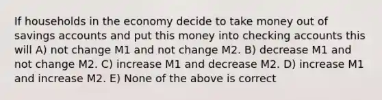 If households in the economy decide to take money out of savings accounts and put this money into checking accounts this will A) not change M1 and not change M2. B) decrease M1 and not change M2. C) increase M1 and decrease M2. D) increase M1 and increase M2. E) None of the above is correct