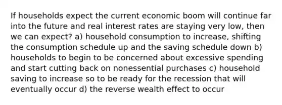 If households expect the current economic boom will continue far into the future and real interest rates are staying very low, then we can expect? a) household consumption to increase, shifting the consumption schedule up and the saving schedule down b) households to begin to be concerned about excessive spending and start cutting back on nonessential purchases c) household saving to increase so to be ready for the recession that will eventually occur d) the reverse wealth effect to occur