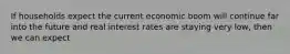 If households expect the current economic boom will continue far into the future and real interest rates are staying very low, then we can expect