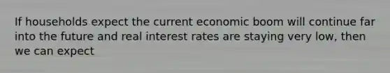 If households expect the current economic boom will continue far into the future and real interest rates are staying very low, then we can expect