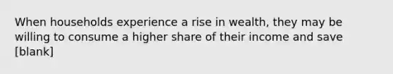 When households experience a rise in wealth, they may be willing to consume a higher share of their income and save [blank]