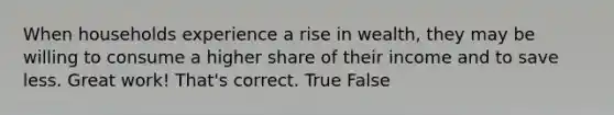 When households experience a rise in wealth, they may be willing to consume a higher share of their income and to save less. Great work! That's correct. True False