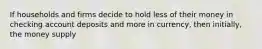 If households and firms decide to hold less of their money in checking account deposits and more in currency, then initially, the money supply