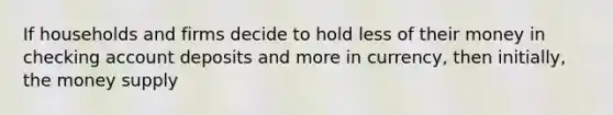 If households and firms decide to hold less of their money in checking account deposits and more in currency, then initially, the money supply