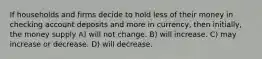 If households and firms decide to hold less of their money in checking account deposits and more in currency, then initially, the money supply A) will not change. B) will increase. C) may increase or decrease. D) will decrease.