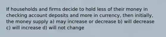 If households and firms decide to hold less of their money in checking account deposits and more in currency, then initially, the money supply a) may increase or decrease b) will decrease c) will increase d) will not change