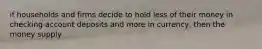 if households and firms decide to hold less of their money in checking account deposits and more in currency, then the money supply