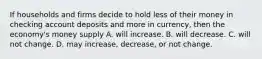 If households and firms decide to hold less of their money in checking account deposits and more in currency, then the economy's money supply A. will increase. B. will decrease. C. will not change. D. may increase, decrease, or not change.