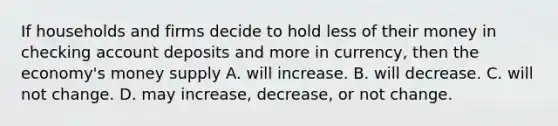 If households and firms decide to hold less of their money in checking account deposits and more in currency, then the economy's money supply A. will increase. B. will decrease. C. will not change. D. may increase, decrease, or not change.