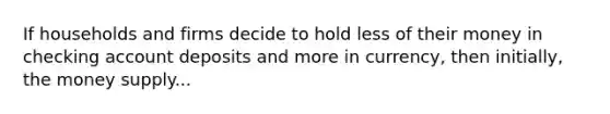 If households and firms decide to hold less of their money in checking account deposits and more in currency, then initially, the money supply...