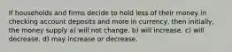 If households and firms decide to hold less of their money in checking account deposits and more in currency, then initially, the money supply a) will not change. b) will increase. c) will decrease. d) may increase or decrease.