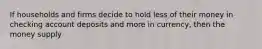 If households and firms decide to hold less of their money in checking account deposits and more in currency, then the money supply