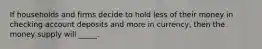 If households and firms decide to hold less of their money in checking account deposits and more in currency, then the money supply will _____.