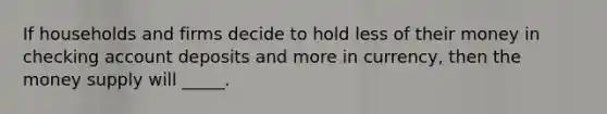 If households and firms decide to hold less of their money in checking account deposits and more in currency, then the money supply will _____.