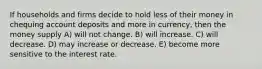 If households and firms decide to hold less of their money in chequing account deposits and more in currency, then the money supply A) will not change. B) will increase. C) will decrease. D) may increase or decrease. E) become more sensitive to the interest rate.