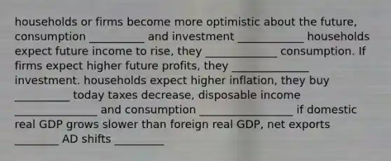 households or firms become more optimistic about the future, consumption __________ and investment ____________ households expect future income to rise, they _____________ consumption. If firms expect higher future profits, they ______________ investment. households expect higher inflation, they buy __________ today taxes decrease, disposable income _______________ and consumption _________________ if domestic real GDP grows slower than foreign real GDP, net exports ________ AD shifts _________