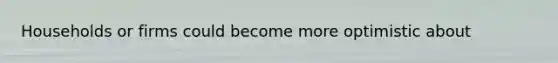 Households or firms could become more optimistic about