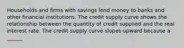 Households and firms with savings lend money to banks and other financial institutions. The credit supply curve shows the relationship between the quantity of credit supplied and the real interest rate. The credit supply curve slopes upward because a​ ______