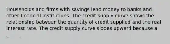 Households and firms with savings lend money to banks and other financial institutions. The credit supply curve shows the relationship between the quantity of credit supplied and the real interest rate. The credit supply curve slopes upward because a​ ______