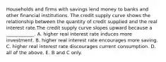 Households and firms with savings lend money to banks and other financial institutions. The credit supply curve shows the relationship between the quantity of credit supplied and the real interest rate.The credit supply curve slopes upward because a ____________. A. higher real interest rate induces more investment. B. higher real interest rate encourages more saving. C. higher real interest rate discourages current consumption. D. all of the above. E. B and C only.