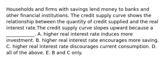 Households and firms with savings lend money to banks and other financial institutions. The credit supply curve shows the relationship between the quantity of credit supplied and the real interest rate.The credit supply curve slopes upward because a ____________. A. higher real interest rate induces more investment. B. higher real interest rate encourages more saving. C. higher real interest rate discourages current consumption. D. all of the above. E. B and C only.