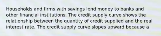 Households and firms with savings lend money to banks and other financial institutions. The credit supply curve shows the relationship between the quantity of credit supplied and the real interest rate. The credit supply curve slopes upward because a​