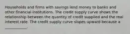 Households and firms with savings lend money to banks and other financial institutions. The credit supply curve shows the relationship between the quantity of credit supplied and the real interest rate. The credit supply curve slopes upward because a​ ____________.