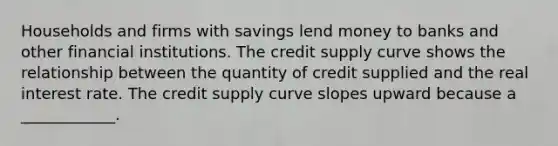 Households and firms with savings lend money to banks and other financial institutions. The credit supply curve shows the relationship between the quantity of credit supplied and the real interest rate. The credit supply curve slopes upward because a​ ____________.