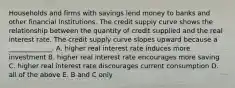 Households and firms with savings lend money to banks and other financial institutions. The credit supply curve shows the relationship between the quantity of credit supplied and the real interest rate. The credit supply curve slopes upward because a _____________. A. higher real interest rate induces more investment B. higher real interest rate encourages more saving C. higher real interest rate discourages current consumption D. all of the above E. B and C only