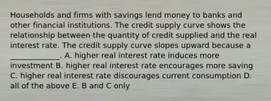 Households and firms with savings lend money to banks and other financial institutions. The credit supply curve shows the relationship between the quantity of credit supplied and the real interest rate. The credit supply curve slopes upward because a _____________. A. higher real interest rate induces more investment B. higher real interest rate encourages more saving C. higher real interest rate discourages current consumption D. all of the above E. B and C only