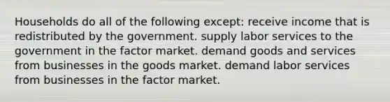 Households do all of the following except: receive income that is redistributed by the government. supply labor services to the government in the factor market. demand goods and services from businesses in the goods market. demand labor services from businesses in the factor market.