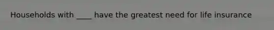 Households with ____ have the greatest need for life insurance