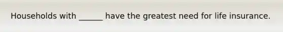 Households with ______ have the greatest need for life insurance.
