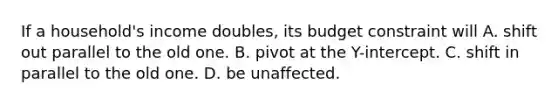 If a household's income doubles, its budget constraint will A. shift out parallel to the old one. B. pivot at the Y-intercept. C. shift in parallel to the old one. D. be unaffected.