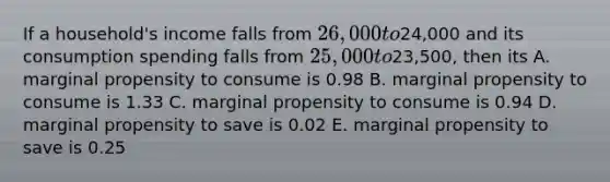 If a household's income falls from 26,000 to24,000 and its consumption spending falls from 25,000 to23,500, then its A. marginal propensity to consume is 0.98 B. marginal propensity to consume is 1.33 C. marginal propensity to consume is 0.94 D. marginal propensity to save is 0.02 E. marginal propensity to save is 0.25